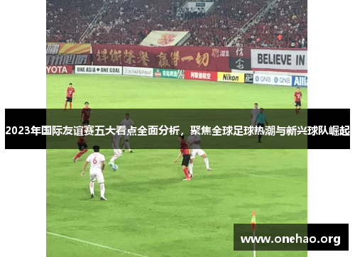 2023年国际友谊赛五大看点全面分析，聚焦全球足球热潮与新兴球队崛起