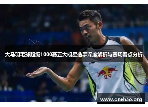 大马羽毛球超级1000赛五大明星选手深度解析与赛场看点分析
