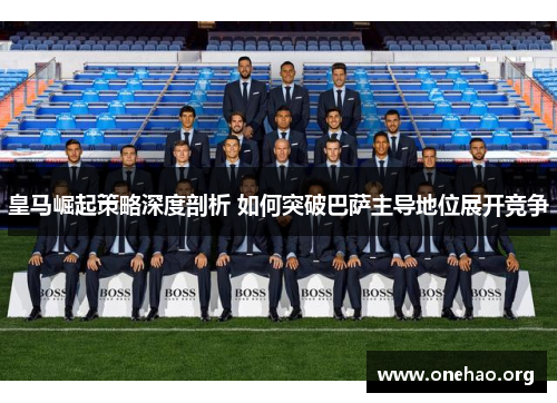 皇马崛起策略深度剖析 如何突破巴萨主导地位展开竞争