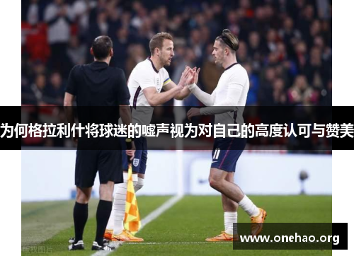 为何格拉利什将球迷的嘘声视为对自己的高度认可与赞美