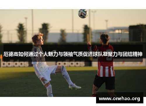 厄德高如何通过个人魅力与领袖气质促进球队凝聚力与团结精神