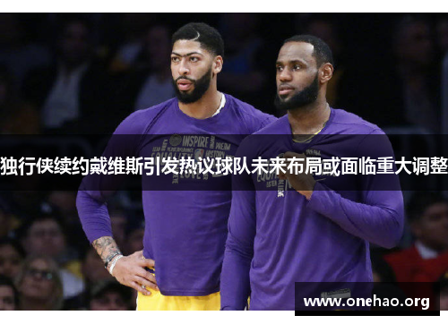 独行侠续约戴维斯引发热议球队未来布局或面临重大调整