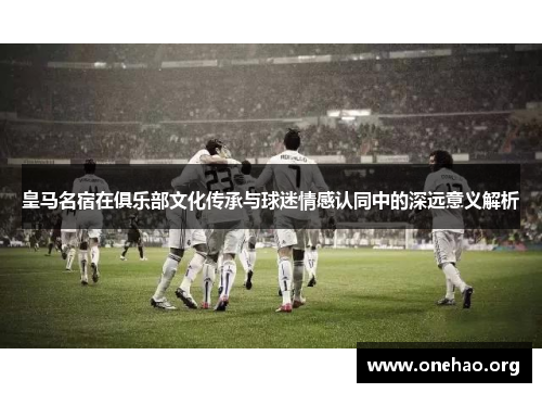 皇马名宿在俱乐部文化传承与球迷情感认同中的深远意义解析
