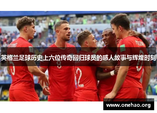 英格兰足球历史上六位传奇回归球员的感人故事与辉煌时刻