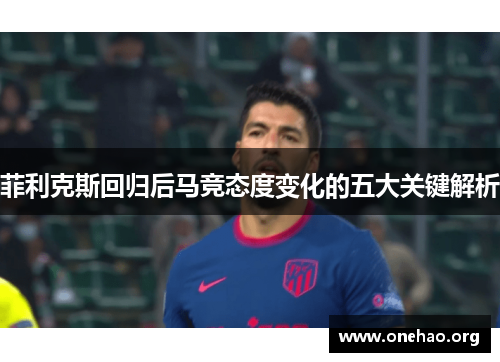 菲利克斯回归后马竞态度变化的五大关键解析
