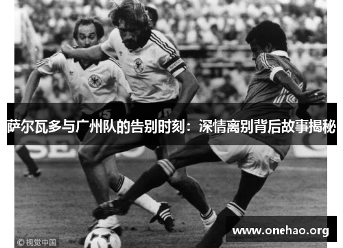 萨尔瓦多与广州队的告别时刻：深情离别背后故事揭秘