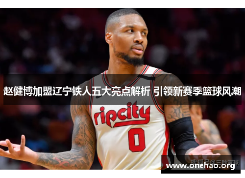 赵健博加盟辽宁铁人五大亮点解析 引领新赛季篮球风潮
