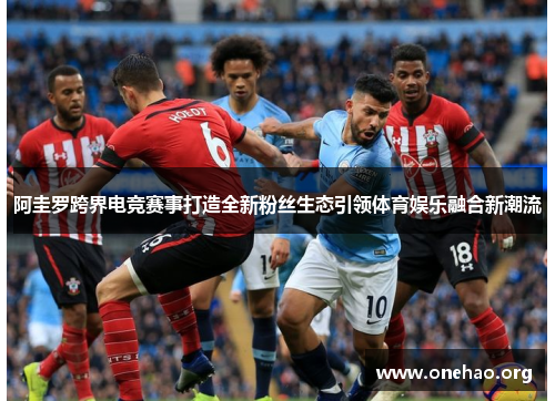 阿圭罗跨界电竞赛事打造全新粉丝生态引领体育娱乐融合新潮流