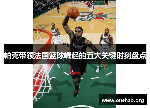 帕克带领法国篮球崛起的五大关键时刻盘点